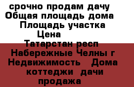   срочно продам дачу  › Общая площадь дома ­ 40 › Площадь участка ­ 500 › Цена ­ 200 000 - Татарстан респ., Набережные Челны г. Недвижимость » Дома, коттеджи, дачи продажа   